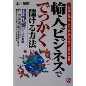 輸入ビジネスででっかく儲ける方法 小資本で独立！机1台・パソコン1台でできる！/木村雅晴(著者)